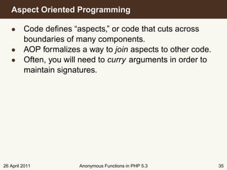 Aspect Oriented Programming

   • Code deﬁnes “aspects,” or code that cuts across
     boundaries of many components.
   • AOP formalizes a way to join aspects to other code.
   • Often, you will need to curry arguments in order to
     maintain signatures.




26 April 2011        Anonymous Functions in PHP 5.3        35
 