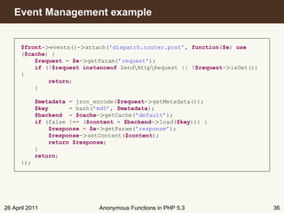 Event Management example


      $front->events()->attach(’dispatch.router.post’, function($e) use
      ($cache) {
          $request = $e->getParam(’request’);
          if (!$request instanceof ZendHttpRequest || !$request->isGet())
      {
              return;
          }

            $metadata = json_encode($request->getMetadata());
            $key      = hash(’md5’, $metadata);
            $backend = $cache->getCache(’default’);
            if (false !== ($content = $backend->load($key))) {
                $response = $e->getParam(’response’);
                $response->setContent($content);
                return $response;
            }
            return;
      });




26 April 2011                 Anonymous Functions in PHP 5.3                  36
 