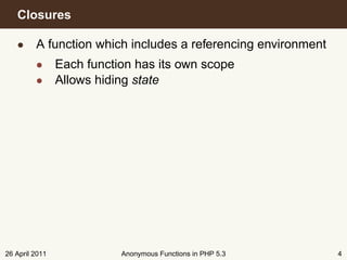 Closures

   • A function which includes a referencing environment
         • Each function has its own scope
         • Allows hiding state




26 April 2011          Anonymous Functions in PHP 5.3      4
 
