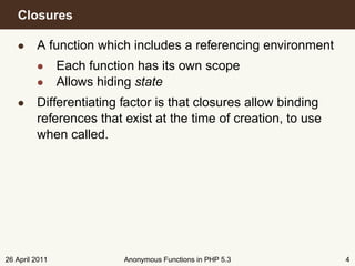 Closures

   • A function which includes a referencing environment
         • Each function has its own scope
         • Allows hiding state
   • Differentiating factor is that closures allow binding
     references that exist at the time of creation, to use
     when called.




26 April 2011          Anonymous Functions in PHP 5.3        4
 