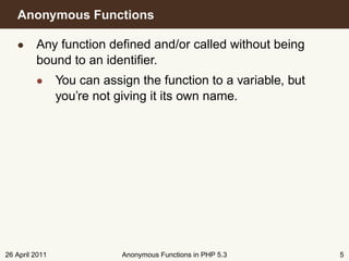 Anonymous Functions

   • Any function deﬁned and/or called without being
     bound to an identiﬁer.
         • You can assign the function to a variable, but
           you’re not giving it its own name.




26 April 2011           Anonymous Functions in PHP 5.3      5
 