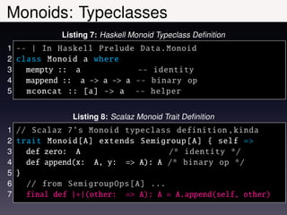 Monoids: Typeclasses
           Listing 7: Haskell Monoid Typeclass Deﬁnition
1 -- | In Haskell Prelude Data. Monoid
2 class Monoid a where
3   mempty :: a            -- identity
4   mappend :: a -> a -> a -- binary op
5   mconcat :: [a] -> a -- helper

              Listing 8: Scalaz Monoid Trait Deﬁnition
1 // Scalaz 7’s Monoid typeclass definition , kinda
2 trait Monoid [A] extends Semigroup [A] { self =>
3   def zero: A                    /* identity */
4   def append(x: A, y: => A): A /* binary op */
5 }
6   // from SemigroupOps [A] ...
7   final def |+|(other: => A): A = A.append(self, other)
 