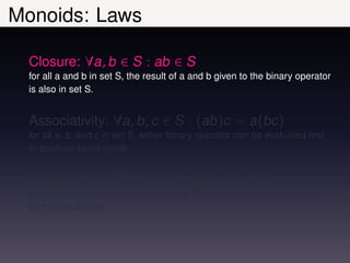 Monoids: Laws

  Closure: ∀a, b ∈ S : ab ∈ S
  for all a and b in set S, the result of a and b given to the binary operator
  is also in set S.


  Associativity: ∀a, b, c ∈ S : (ab)c = a(bc)
  for all a, b, and c in set S, either binary operator can be evaluated ﬁrst
  to produce same result.


  Identity: ∃e ∈ S : ∀a ∈ S : ea = a = ae
  there exists an e in set S such that for all a in set S ea evaluates to a
  and is equal to ae
 