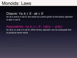 Monoids: Laws

  Closure: ∀a, b ∈ S : ab ∈ S
  for all a and b in set S, the result of a and b given to the binary operator
  is also in set S.


  Associativity: ∀a, b, c ∈ S : (ab)c = a(bc)
  for all a, b, and c in set S, either binary operator can be evaluated ﬁrst
  to produce same result.


  Identity: ∃e ∈ S : ∀a ∈ S : ea = a = ae
  there exists an e in set S such that for all a in set S ea evaluates to a
  and is equal to ae
 