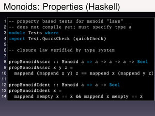 Monoids: Properties (Haskell)
 1   -- property based tests for monoid "laws"
 2   -- does not compile yet; must specify type a
 3   module Tests where
 4   import Test. QuickCheck ( quickCheck )
 5
 6   -- closure law verified by type system
 7
 8   propMonoidAssoc :: Monoid a => a -> a -> a -> Bool
 9   propMonoidAssoc x y z =
10     mappend ( mappend x y) z == mappend x ( mappend y z)
11
12   propMonoidIdent :: Monoid a => a -> Bool
13   propMonoidIdent x =
14     mappend mempty x == x && mappend x mempty == x
 