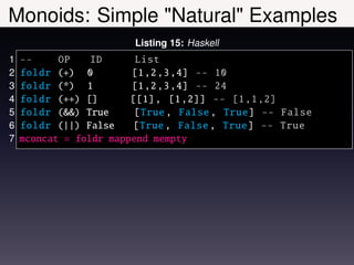 Monoids: Simple "Natural" Examples
                        Listing 15: Haskell
1   --     OP    ID      List
2   foldr (+) 0         [1 ,2 ,3 ,4] -- 10
3   foldr (*) 1         [1 ,2 ,3 ,4] -- 24
4   foldr (++) []       [[1] , [1 ,2]] -- [1 ,1 ,2]
5   foldr (&&) True      [True , False , True] -- False
6   foldr (||) False    [True , False , True] -- True
7   mconcat = foldr mappend mempty
 