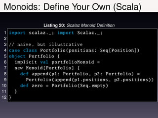 Monoids: Deﬁne Your Own (Scala)
                  Listing 20: Scalaz Monoid Deﬁnition
 1   import scalaz ._; import Scalaz ._;
 2
 3   // naive , but illustrative
 4   case class Portfolio ( positions : Seq[ Position ])
 5   object Portfolio {
 6     implicit val portfolioMonoid =
 7     new Monoid [ Portfolio ] {
 8       def append (p1: Portfolio , p2: Portfolio ) =
 9         Portfolio ( append (p1.positions , p2. positions ))
10       def zero = Portfolio (Seq. empty )
11     }
12   }
 