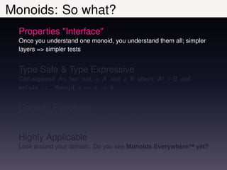 Monoids: So what?
  Properties "Interface"
  Once you understand one monoid, you understand them all; simpler
  layers => simpler tests


  Type Safe & Type Expressive
  Can mappend A s but not a A and a B where A ! = B and
  myCalc :: Monoid a => a -> b


  Generic Functions
  e.g. consolidate = foldr mappend mempty


  Highly Applicable
  Look around your domain. Do you see Monoids Everywhere™ yet?
 