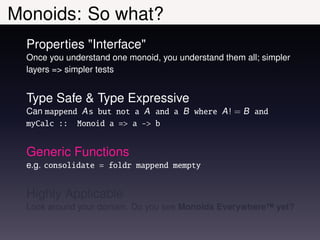 Monoids: So what?
  Properties "Interface"
  Once you understand one monoid, you understand them all; simpler
  layers => simpler tests


  Type Safe & Type Expressive
  Can mappend A s but not a A and a B where A ! = B and
  myCalc :: Monoid a => a -> b


  Generic Functions
  e.g. consolidate = foldr mappend mempty


  Highly Applicable
  Look around your domain. Do you see Monoids Everywhere™ yet?
 