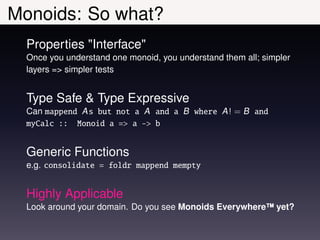 Monoids: So what?
  Properties "Interface"
  Once you understand one monoid, you understand them all; simpler
  layers => simpler tests


  Type Safe & Type Expressive
  Can mappend A s but not a A and a B where A ! = B and
  myCalc :: Monoid a => a -> b


  Generic Functions
  e.g. consolidate = foldr mappend mempty


  Highly Applicable
  Look around your domain. Do you see Monoids Everywhere™ yet?
 