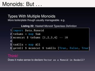 Monoids: But . . .

  Types With Multiple Monoids
  More boilerplate though usually manageable. e.g.

             Listing 22: Haskell Monoid Typeclass Deﬁnition
    1   import Data. Monoid
    2   toSums = map Sum
    3   mconcat $ toSums [1 ,2 ,3 ,4] -- 10
    4
    5   toAlls = map All
    6   getAll $ mconcat $ toAlls [True , False , True]

  Think!
  Does it make sense to declare Vector as a Monoid in Haskell?
 