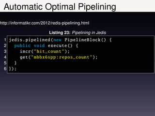 Automatic Optimal Pipelining
http://informatikr.com/2012/redis-pipelining.html

                          Listing 23: Pipelining in Jedis
  1 jedis . pipelined (new PipelineBlock () {
  2   public void execute () {
  3     incr(" hit_count ");
  4     get(" mbbx6spp : repos_count ");
  5   }
  6 });
 