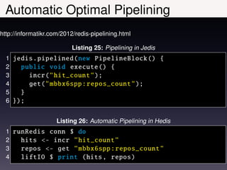 Automatic Optimal Pipelining
http://informatikr.com/2012/redis-pipelining.html

                          Listing 25: Pipelining in Jedis
  1 jedis . pipelined (new PipelineBlock () {
  2   public void execute () {
  3     incr(" hit_count ");
  4     get(" mbbx6spp : repos_count ");
  5   }
  6 });


                     Listing 26: Automatic Pipelining in Hedis
  1 runRedis conn $ do
  2   hits <- incr " hit_count "
  3   repos <- get " mbbx6spp : repos_count "
  4   liftIO $ print (hits , repos )
 