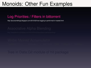 Monoids: Other Fun Examples

  Log Priorities / Filters in bittorrent
  http://jlouisramblings.blogspot.com/2010/02/how-logging-is-performed-in-haskell.html




  Associative Alpha Blending
  http://lukepalmer.wordpress.com/2010/02/05/associative-alpha-blending/




  Writer Monad Accumulator
  factorial ::                  Integer -> Writer (Sum Integer) Integer


  Tree in Data.Git module of hit package
 