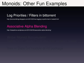 Monoids: Other Fun Examples

  Log Priorities / Filters in bittorrent
  http://jlouisramblings.blogspot.com/2010/02/how-logging-is-performed-in-haskell.html




  Associative Alpha Blending
  http://lukepalmer.wordpress.com/2010/02/05/associative-alpha-blending/




  Writer Monad Accumulator
  factorial ::                  Integer -> Writer (Sum Integer) Integer


  Tree in Data.Git module of hit package
 