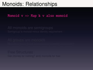 Monoids: Relationships

  Monoid v => Map k v also monoid


  All monoids are semigroups
  Semigroup is monoid minus identity requirement


  All groups are monoids
  Monoid is group minus inverse unary operator requirement


  Free Structures
  Get (money for nothing? and) monoids for free
 