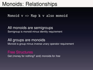 Monoids: Relationships

  Monoid v => Map k v also monoid


  All monoids are semigroups
  Semigroup is monoid minus identity requirement


  All groups are monoids
  Monoid is group minus inverse unary operator requirement


  Free Structures
  Get (money for nothing? and) monoids for free
 