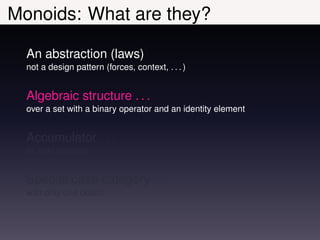 Monoids: What are they?

  An abstraction (laws)
  not a design pattern (forces, context, . . . )


  Algebraic structure . . .
  over a set with a binary operator and an identity element


  Accumulator . . .
  Its sole purpose


  Special case category . . .
  with only one object
 