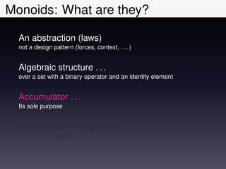 Monoids: What are they?

  An abstraction (laws)
  not a design pattern (forces, context, . . . )


  Algebraic structure . . .
  over a set with a binary operator and an identity element


  Accumulator . . .
  Its sole purpose


  Special case category . . .
  with only one object
 