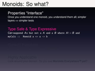 Monoids: So what?
  Properties "Interface"
  Once you understand one monoid, you understand them all; simpler
  layers => simpler tests


  Type Safe & Type Expressive
  Can mappend A s but not a A and a B where A ! = B and
  myCalc :: Monoid a => a -> b


  Generic Functions
  e.g. consolidate = foldr mappend mempty


  Highly Applicable
  Look around your domain. Do you see Monoids Everywhere™ yet?
 