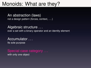 Monoids: What are they?

  An abstraction (laws)
  not a design pattern (forces, context, . . . )


  Algebraic structure . . .
  over a set with a binary operator and an identity element


  Accumulator . . .
  Its sole purpose


  Special case category . . .
  with only one object
 