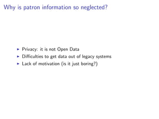 Why is patron information so neglected?




      Privacy: it is not Open Data
      Diﬃculties to get data out of legacy systems
      Lack of motivation (is it just boring?)
 