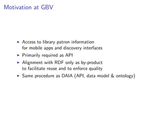 Motivation at GBV




      Access to library patron information
      for mobile apps and discovery interfaces
      Primarily required as API
      Alignment with RDF only as by-product
      to facilitate reuse and to enforce quality
      Same procedure as DAIA (API, data model & ontology)
 