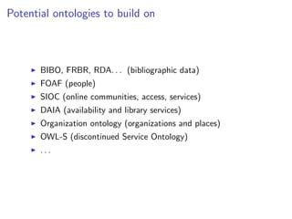 Potential ontologies to build on



       BIBO, FRBR, RDA. . . (bibliographic data)
       FOAF (people)
       SIOC (online communities, access, services)
       DAIA (availability and library services)
       Organization ontology (organizations and places)
       OWL-S (discontinued Service Ontology)
       ...
 
