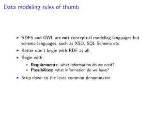 Data modeling rules of thumb



      RDFS and OWL are not conceptual modeling languages but
      schema languages, such as XSD, SQL Schema etc.
      Better don’t begin with RDF at all.
      Begin with:
          Requirements: what information do we need?
          Possibilites: what information do we have?
      Strip down to the least common denominator
 