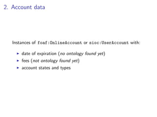 2. Account data




   Instances of foaf:OnlineAccount or sioc:UserAccount with:

       date of expiration (no ontology found yet)
       fees (not ontology found yet)
       account states and types
 