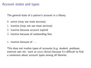 Account states and types


   The general state of a patron’s account in a library.

   0. active (may use most services)
   1. inactive (may not use most services)
   2. inactive because account expired
   3. inactive because of outstanding fees

   n. inactive because of . . .

   This does not involve types of accounts (e.g. student, professor,
   external user etc. each as sioc:Role) because it’s diﬃcult to ﬁnd
   a consensus about account types among all libraries.
 
