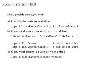 Account states in RDF

   Many possible ontologies exist:

   a) One class for each account state
      _:pa lib:hasPatronState [ a lib:PatronState ] .
   b) Open world assumption with inactive as default
      lib:ActivePatron rdfs:subClassOf lib:Patron .

      _:pa a lib:Patron .                # could be active
      _:pa a lib:ActivePatron .          # active for sure
   c) Open world assumption with active as default
      _:pa lib:isInactiveBecause ?reason .
 