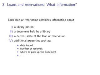3. Loans and reservations: What information?


   Each loan or reservation combines information about

     I) a library patron
    II) a document held by a library
   III) a current state of the loan or reservation
   IV) additional properties such as:
            date issued
            number or renewals
            where to pick up the document
            ...
 