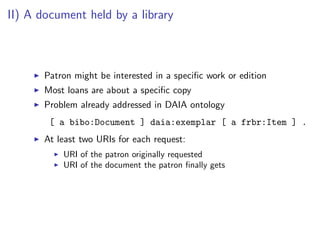 II) A document held by a library



       Patron might be interested in a speciﬁc work or edition
       Most loans are about a speciﬁc copy
       Problem already addressed in DAIA ontology
        [ a bibo:Document ] daia:exemplar [ a frbr:Item ] .
       At least two URIs for each request:
           URI of the patron originally requested
           URI of the document the patron ﬁnally gets
 