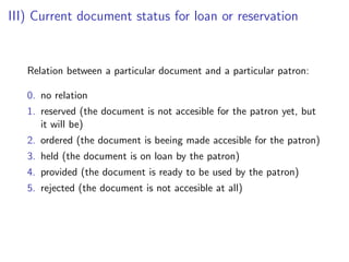 III) Current document status for loan or reservation


   Relation between a particular document and a particular patron:

   0. no relation
   1. reserved (the document is not accesible for the patron yet, but
      it will be)
   2. ordered (the document is beeing made accesible for the patron)
   3. held (the document is on loan by the patron)
   4. provided (the document is ready to be used by the patron)
   5. rejected (the document is not accesible at all)
 