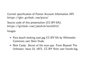 Current speciﬁcation of Patron Account Information API:
https://gbv.github.com/paia/
Source code of this presentation (CC-BY-SA):
https://github.com/jakobib/swib2012
Images:

    Paia beach looking east.jpg CC-BY-SA by Wikimedia
    Commons user Skier Dude.
    Nick Cardy: Secret of the man-ape. From Beyond The
    Unknown, Issue 23, 1973. CC-BY ﬂickr user lincoln-log.
 