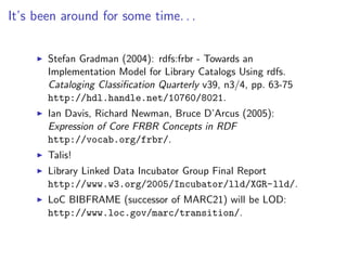 It’s been around for some time. . .


       Stefan Gradman (2004): rdfs:frbr - Towards an
       Implementation Model for Library Catalogs Using rdfs.
       Cataloging Classiﬁcation Quarterly v39, n3/4, pp. 63-75
       http://hdl.handle.net/10760/8021.
       Ian Davis, Richard Newman, Bruce D’Arcus (2005):
       Expression of Core FRBR Concepts in RDF
       http://vocab.org/frbr/.
       Talis!
       Library Linked Data Incubator Group Final Report
       http://www.w3.org/2005/Incubator/lld/XGR-lld/.
       LoC BIBFRAME (successor of MARC21) will be LOD:
       http://www.loc.gov/marc/transition/.
 