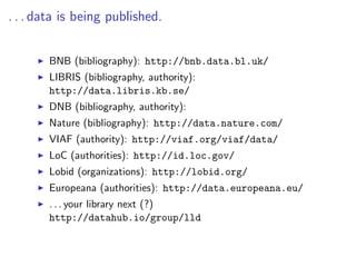 . . . data is being published.


       BNB (bibliography): http://bnb.data.bl.uk/
       LIBRIS (bibliography, authority):
       http://data.libris.kb.se/
       DNB (bibliography, authority):
       Nature (bibliography): http://data.nature.com/
       VIAF (authority): http://viaf.org/viaf/data/
       LoC (authorities): http://id.loc.gov/
       Lobid (organizations): http://lobid.org/
       Europeana (authorities): http://data.europeana.eu/
       . . . your library next (?)
       http://datahub.io/group/lld
 