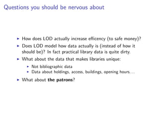 Questions you should be nervous about



      How does LOD actually increase eﬃcency (to safe money)?
      Does LOD model how data actually is (instead of how it
      should be)? In fact practical library data is quite dirty.
      What about the data that makes libraries unique:
          Not bibliographic data
          Data about holdings, access, buildings, opening hours. . .
      What about the patrons?
 