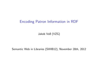 Encoding Patron Information in RDF


                   Jakob Voß (VZG)




Semantic Web in Libraries (SWIB12), November 28th, 2012
 