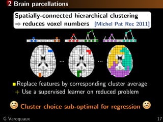 2 Brain parcellations
    Spatially-connected hierarchical clustering
    ⇒ reduces voxel numbers [Michel Pat Rec 2011]




    Replace features by corresponding cluster average
    + Use a supervised learner on reduced problem

       Cluster choice sub-optimal for regression
G Varoquaux                                             17
 