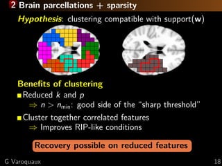 2 Brain parcellations + sparsity
   Hypothesis: clustering compatible with support(w)




   Beneﬁts of clustering
    Reduced k and p
     ⇒ n > nmin : good side of the “sharp threshold”
    Cluster together correlated features
     ⇒ Improves RIP-like conditions

         Recovery possible on reduced features
G Varoquaux                                            18
 