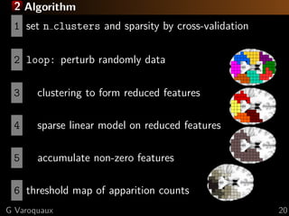 2 Algorithm
 1 set n clusters and sparsity by cross-validation

 2 loop: perturb randomly data

 3     clustering to form reduced features

 4     sparse linear model on reduced features

 5     accumulate non-zero features

 6 threshold map of apparition counts
G Varoquaux                                          20
 
