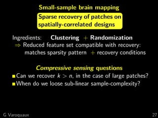Small-sample brain mapping
              Sparse recovery of patches on
              spatially-correlated designs

   Ingredients: Clustering + Randomization
    ⇒ Reduced feature set compatible with recovery:
        matches sparsity pattern + recovery conditions

           Compressive sensing questions
     Can we recover k > n, in the case of large patches?
     When do we loose sub-linear sample-complexity?



G Varoquaux                                                27
 
