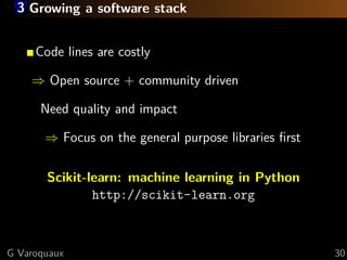 3 Growing a software stack


     Code lines are costly

    ⇒ Open source + community driven

      Need quality and impact

       ⇒ Focus on the general purpose libraries ﬁrst

       Scikit-learn: machine learning in Python
               http://scikit-learn.org



G Varoquaux                                            30
 