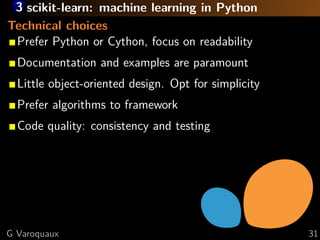 3 scikit-learn: machine learning in Python
Technical choices
 Prefer Python or Cython, focus on readability
  Documentation and examples are paramount
  Little object-oriented design. Opt for simplicity
  Prefer algorithms to framework
  Code quality: consistency and testing




G Varoquaux                                           31
 