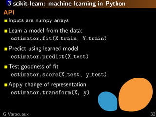 3 scikit-learn: machine learning in Python
API
 Inputs are numpy arrays
  Learn a model from the data:
   estimator.fit(X train, Y train)
  Predict using learned model
   estimator.predict(X test)
  Test goodness of ﬁt
   estimator.score(X test, y test)
  Apply change of representation
   estimator.transform(X, y)


G Varoquaux                                   32
 