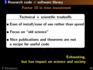 3 Research code = software library
              Factor 10 in time investment

     CornerTechnical + scientiﬁc tradeoﬀs
            cases in algorithm (numerical stability)

     Multiple platforms andof use rather than speed
     Ease of install/ease library versions (Blas )
     Documentation science”
     Focus on “old
     Making it simpler (and get less educatednot
     Nice publications and theorems are users)
     a recipe for useful code
     User and developer support ( ∼ 100 mails/day)

                                        Exhausting,
              but has impact on science and society
G Varoquaux                                            35
 