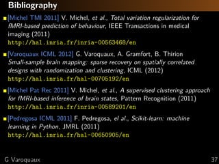 Bibliography
[Michel TMI 2011] V. Michel, et al., Total variation regularization for
fMRI-based prediction of behaviour, IEEE Transactions in medical
imaging (2011)
http://hal.inria.fr/inria-00563468/en
[Varoquaux ICML 2012] G. Varoquaux, A. Gramfort, B. Thirion
Small-sample brain mapping: sparse recovery on spatially correlated
designs with randomization and clustering, ICML (2012)
http://hal.inria.fr/hal-00705192/en
[Michel Pat Rec 2011] V. Michel, et al., A supervised clustering approach
for fMRI-based inference of brain states, Pattern Recognition (2011)
http://hal.inria.fr/inria-00589201/en
[Pedregosa ICML 2011] F. Pedregosa, el al., Scikit-learn: machine
learning in Python, JMRL (2011)
http://hal.inria.fr/hal-00650905/en


G Varoquaux                                                                 37
 