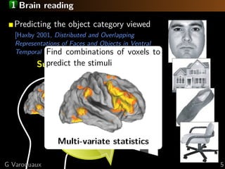 1 Brain reading

  Predicting the object category viewed
   [Haxby 2001, Distributed and Overlapping
   Representations of Faces and Objects in Ventral
   Temporal Cortex ]combinations of voxels to
             Find
            predict the stimuli
          Supervised learning task




                Multi-variate statistics

G Varoquaux                                          5
 